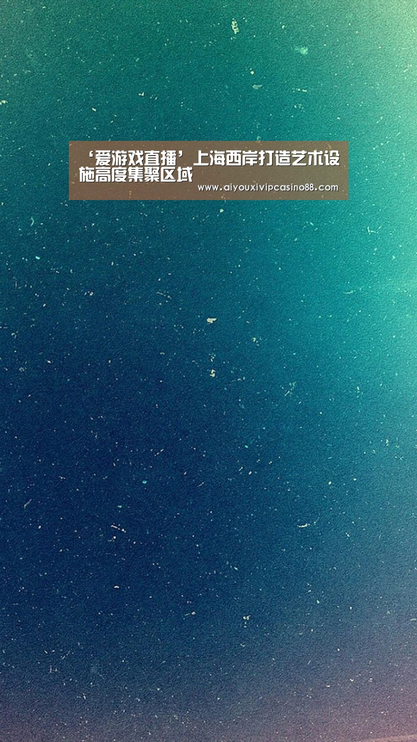‘爱游戏直播’上海西岸打造艺术设施高度集聚区域(图2) 爱游戏直播